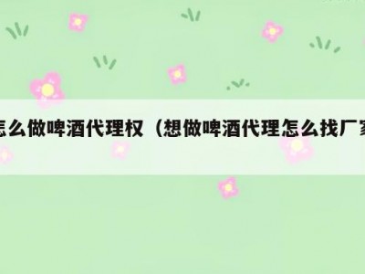 怎么做啤酒代理权（想做啤酒代理怎么找厂家）