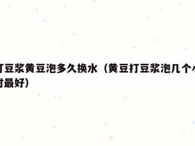 打豆浆黄豆泡多久换水（黄豆打豆浆泡几个小时最好）