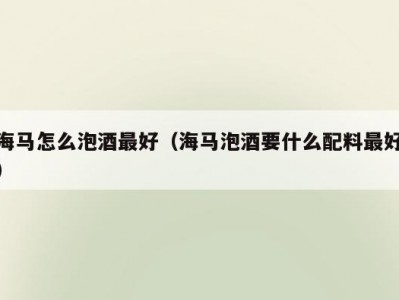 海马怎么泡酒最好（海马泡酒要什么配料最好）