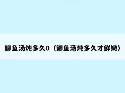 鲫鱼汤炖多久0（鲫鱼汤炖多久才鲜嫩）