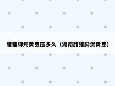 腊猪脚炖黄豆压多久（湖南腊猪脚煲黄豆）