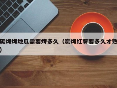 碳烤烤地瓜需要烤多久（炭烤红薯要多久才熟）