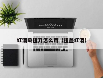 红酒吸扭刀怎么用（扭盖红酒）