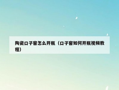 陶瓷口子窖怎么开瓶（口子窖如何开瓶视频教程）