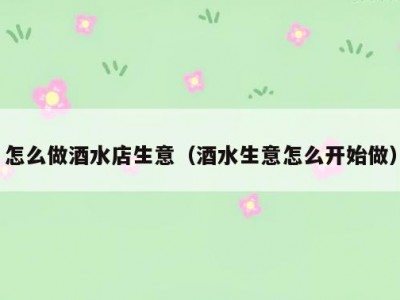 怎么做酒水店生意（酒水生意怎么开始做）