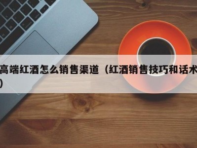 高端红酒怎么销售渠道（红酒销售技巧和话术）