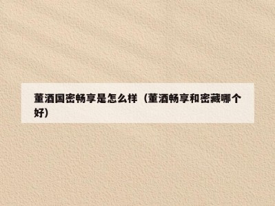 董酒国密畅享是怎么样（董酒畅享和密藏哪个好）