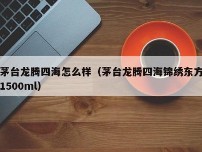 茅台龙腾四海怎么样（茅台龙腾四海锦绣东方1500ml）
