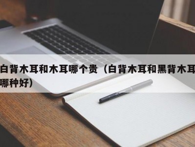 白背木耳和木耳哪个贵（白背木耳和黑背木耳哪种好）
