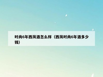 时尚6年西凤酒怎么样（西凤时尚6年酒多少钱）