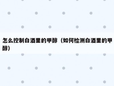 怎么控制白酒里的甲醇（如何检测白酒里的甲醇）