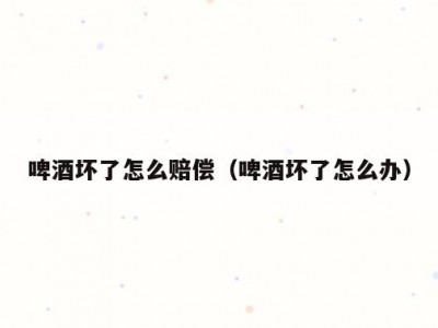 啤酒坏了怎么赔偿（啤酒坏了怎么办）