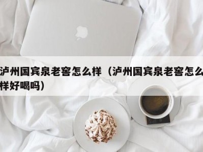 泸州国宾泉老窖怎么样（泸州国宾泉老窖怎么样好喝吗）