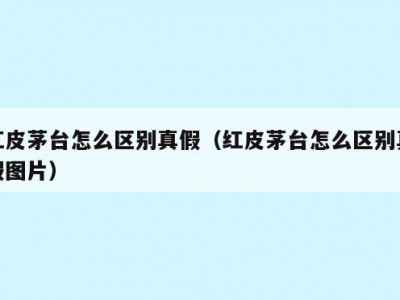 红皮茅台怎么区别真假（红皮茅台怎么区别真假图片）