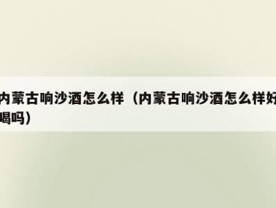 内蒙古响沙酒怎么样（内蒙古响沙酒怎么样好喝吗）