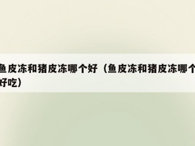 鱼皮冻和猪皮冻哪个好（鱼皮冻和猪皮冻哪个好吃）
