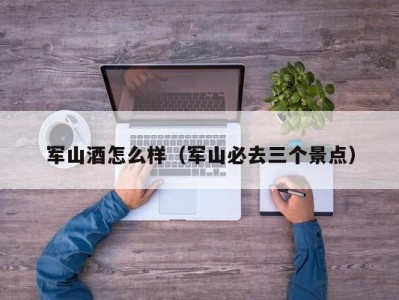 军山酒怎么样（军山必去三个景点）