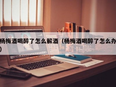 杨梅酒喝醉了怎么解酒（杨梅酒喝醉了怎么办）