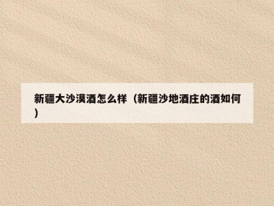 新疆大沙漠酒怎么样（新疆沙地酒庄的酒如何）