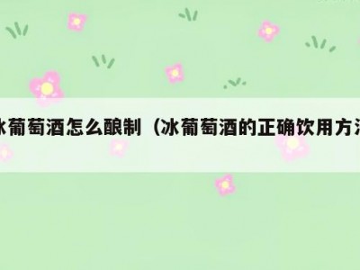 冰葡萄酒怎么酿制（冰葡萄酒的正确饮用方法）