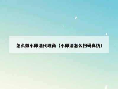 怎么做小郎酒代理商（小郎酒怎么扫码真伪）