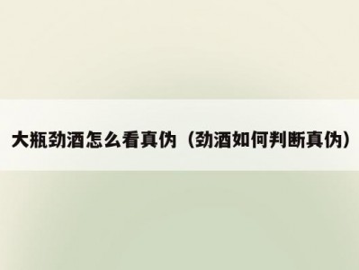 大瓶劲酒怎么看真伪（劲酒如何判断真伪）