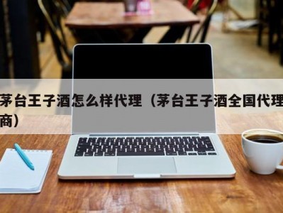 茅台王子酒怎么样代理（茅台王子酒全国代理商）