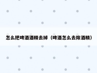 怎么把啤酒酒精去掉（啤酒怎么去除酒精）