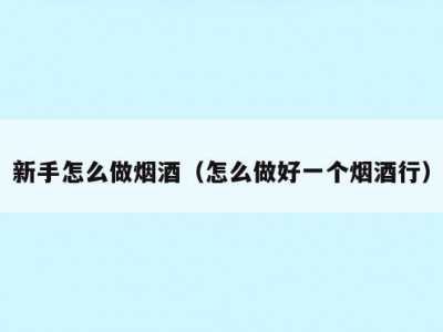 新手怎么做烟酒（怎么做好一个烟酒行）