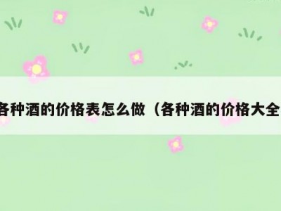 各种酒的价格表怎么做（各种酒的价格大全）