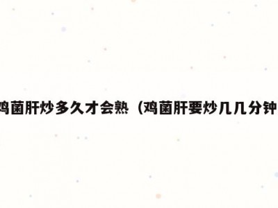 鸡菌肝炒多久才会熟（鸡菌肝要炒几几分钟）