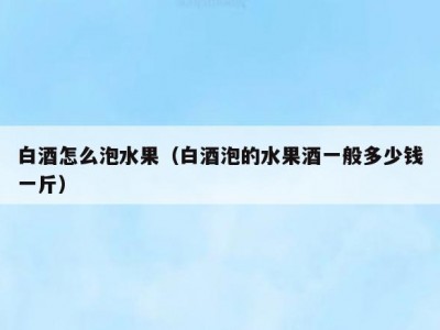 白酒怎么泡水果（白酒泡的水果酒一般多少钱一斤）