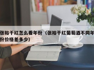 张裕干红怎么看年份（张裕干红葡萄酒不同年份价格差多少）