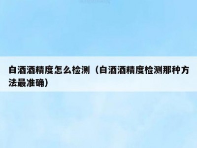 白酒酒精度怎么检测（白酒酒精度检测那种方法最准确）