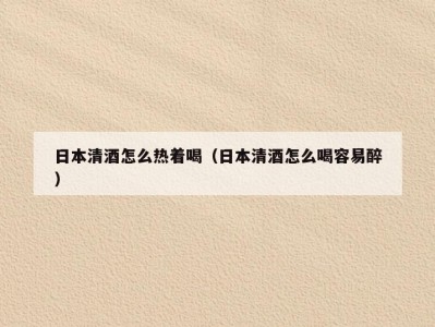 日本清酒怎么热着喝（日本清酒怎么喝容易醉）