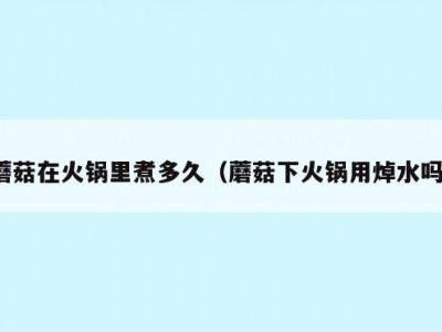 蘑菇在火锅里煮多久（蘑菇下火锅用焯水吗）