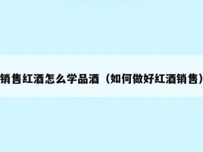 销售红酒怎么学品酒（如何做好红酒销售）
