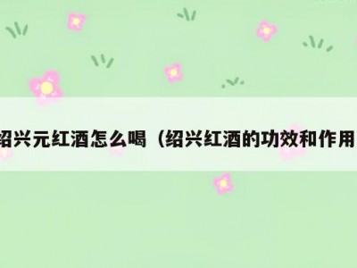 绍兴元红酒怎么喝（绍兴红酒的功效和作用）