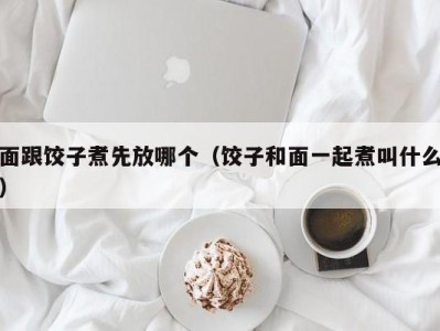面跟饺子煮先放哪个（饺子和面一起煮叫什么）