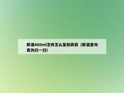 郎酒480ml怎样怎么鉴别真假（郎酒查询真伪扫一扫）