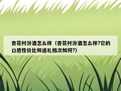 杏花村汾酒怎么样（杏花村汾酒怎么样?它的口感性价比和送礼档次如何?）