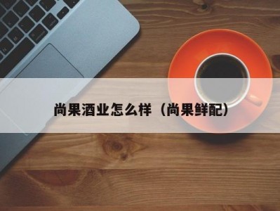 尚果酒业怎么样（尚果鲜配）