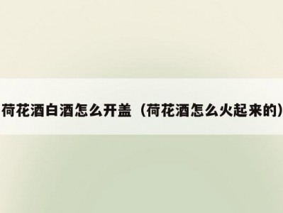 荷花酒白酒怎么开盖（荷花酒怎么火起来的）