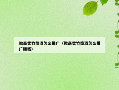 微商卖竹筒酒怎么推广（微商卖竹筒酒怎么推广赚钱）