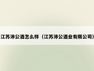 江苏沛公酒怎么样（江苏沛公酒业有限公司）