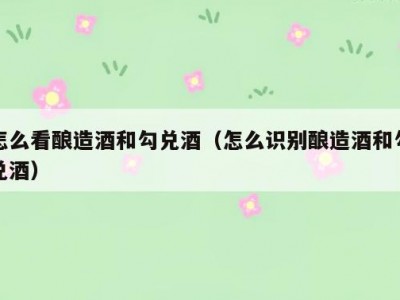 怎么看酿造酒和勾兑酒（怎么识别酿造酒和勾兑酒）