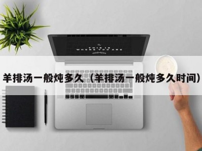 羊排汤一般炖多久（羊排汤一般炖多久时间）