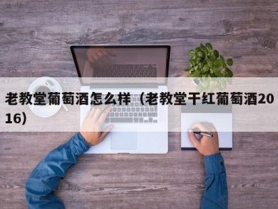 老教堂葡萄酒怎么样（老教堂干红葡萄酒2016）