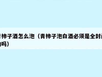 青柿子酒怎么泡（青柿子泡白酒必须是全封闭的吗）