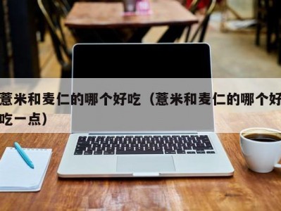 薏米和麦仁的哪个好吃（薏米和麦仁的哪个好吃一点）